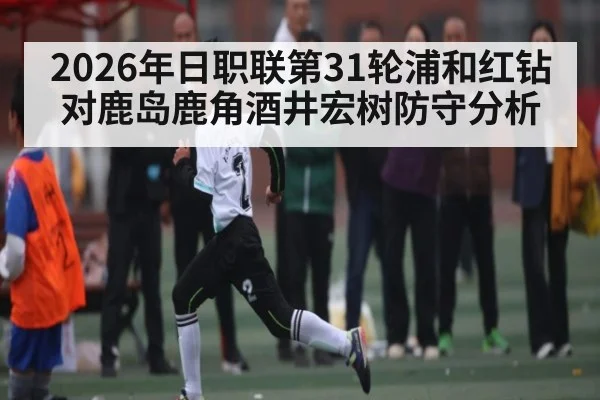 2026年日职联第31轮浦和红钻对鹿岛鹿角酒井宏树防守分析（kaiyun）