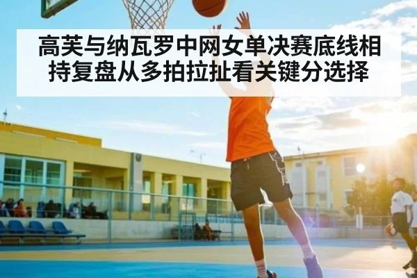 高芙与纳瓦罗中网女单决赛底线相持复盘从多拍拉扯看关键分选择（kaiyun）